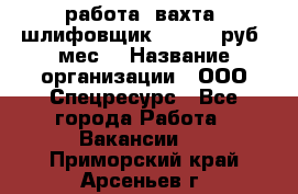 работа. вахта. шлифовщик. 50 000 руб./мес. › Название организации ­ ООО Спецресурс - Все города Работа » Вакансии   . Приморский край,Арсеньев г.